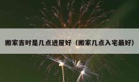 搬家吉時是幾點(diǎn)進(jìn)屋好（搬家?guī)c(diǎn)入宅最好）