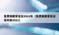 免費(fèi)測(cè)搬家吉日2022年（免費(fèi)算搬家吉日及時(shí)辰2021）