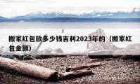 搬家紅包放多少錢(qián)吉利2023年的（搬家紅包金額）