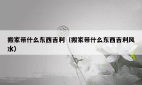 搬家?guī)裁礀|西吉利（搬家?guī)裁礀|西吉利風(fēng)水）