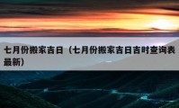 七月份搬家吉日（七月份搬家吉日吉時(shí)查詢表最新）