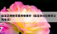 臨淄正規(guī)搬家服務(wù)哪里好（臨淄貨拉拉搬家公司電話）