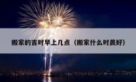 搬家的吉時早上幾點（搬家什么時晨好）