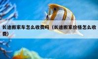 長(zhǎng)途搬家車怎么收費(fèi)嗎（長(zhǎng)途搬家價(jià)格怎么收費(fèi)）