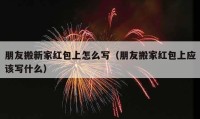 朋友搬新家紅包上怎么寫（朋友搬家紅包上應(yīng)該寫什么）