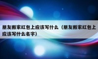 朋友搬家紅包上應(yīng)該寫什么（朋友搬家紅包上應(yīng)該寫什么名字）