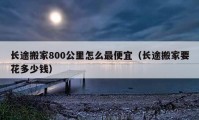 長途搬家800公里怎么最便宜（長途搬家要花多少錢）