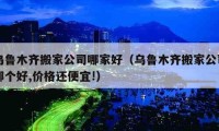 烏魯木齊搬家公司哪家好（烏魯木齊搬家公司哪個(gè)好,價(jià)格還便宜!）