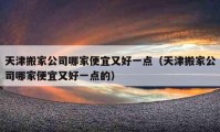 天津搬家公司哪家便宜又好一點(diǎn)（天津搬家公司哪家便宜又好一點(diǎn)的）