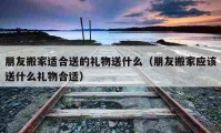 朋友搬家適合送的禮物送什么（朋友搬家應(yīng)該送什么禮物合適）