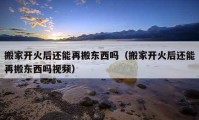 搬家開火后還能再搬東西嗎（搬家開火后還能再搬東西嗎視頻）