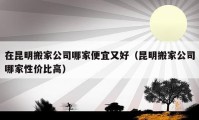 在昆明搬家公司哪家便宜又好（昆明搬家公司哪家性價(jià)比高）