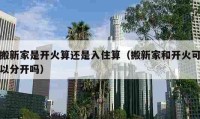 搬新家是開火算還是入住算（搬新家和開火可以分開嗎）