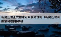 新房還沒正式搬家可以臨時住嗎（新房還沒有搬家可以同房嗎）