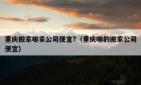 重慶搬家哪家公司便宜?（重慶哪的搬家公司便宜）