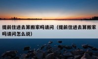 提前住進(jìn)去算搬家嗎請(qǐng)問(wèn)（提前住進(jìn)去算搬家嗎請(qǐng)問(wèn)怎么說(shuō)）