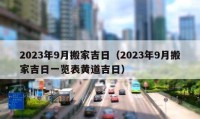 2023年9月搬家吉日（2023年9月搬家吉日一覽表黃道吉日）