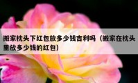 搬家枕頭下紅包放多少錢吉利嗎（搬家在枕頭里放多少錢的紅包）