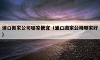 浦口搬家公司哪家便宜（浦口搬家公司哪家好）