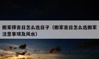 搬家擇吉日怎么選日子（搬家吉日怎么選搬家注意事項及風水）