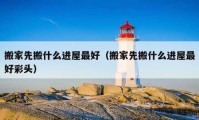 搬家先搬什么進(jìn)屋最好（搬家先搬什么進(jìn)屋最好彩頭）