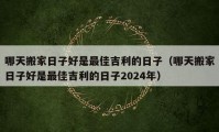 哪天搬家日子好是最佳吉利的日子（哪天搬家日子好是最佳吉利的日子2024年）