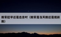 搬家趕早還是選吉時（搬家是當(dāng)天搬還是提前搬）