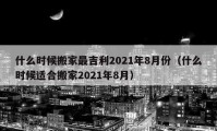 什么時(shí)候搬家最吉利2021年8月份（什么時(shí)候適合搬家2021年8月）