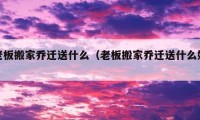 老板搬家喬遷送什么（老板搬家喬遷送什么好）