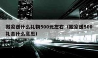 搬家送什么禮物500元左右（搬家送500禮金什么意思）