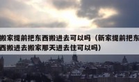 搬家提前把東西搬進(jìn)去可以嗎（新家提前把東西搬進(jìn)去搬家那天進(jìn)去住可以嗎）