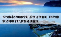 長沙搬家公司哪個好,價格還便宜的（長沙搬家公司哪個好,價格還便宜!）