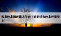 搬家晚上搬還是上午搬（搬家適合晚上還是早上）