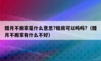 臘月不搬家是什么意思?租房可以嗎嗎?（臘月不搬家有什么不好）