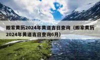 搬家黃歷2024年黃道吉日查詢（搬家黃歷2024年黃道吉日查詢6月）