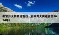 搬家開火的黃道吉日（搬家開火黃道吉日2024年）