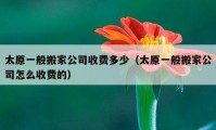 太原一般搬家公司收費(fèi)多少（太原一般搬家公司怎么收費(fèi)的）