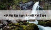 如何算搬家吉日吉時?（如何算搬家日子）