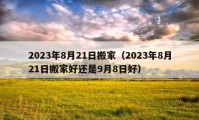 2023年8月21日搬家（2023年8月21日搬家好還是9月8日好）