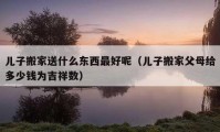 兒子搬家送什么東西最好呢（兒子搬家父母給多少錢為吉祥數(shù)）