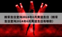 搬家吉日查詢2024年6月黃道吉日（搬家吉日查詢2024年6月黃道吉日有哪些）