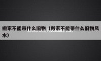 搬家不能帶什么舊物（搬家不能帶什么舊物風水）