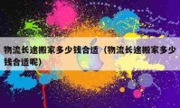 物流長(zhǎng)途搬家多少錢合適（物流長(zhǎng)途搬家多少錢合適呢）