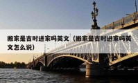 搬家是吉時進(jìn)家嗎英文（搬家是吉時進(jìn)家嗎英文怎么說）