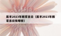 屬羊2023年搬家吉日（屬羊2023年搬家吉日有哪些）