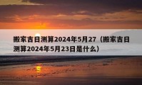 搬家吉日測算2024年5月27（搬家吉日測算2024年5月23日是什么）