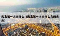 搬家第一次搬什么（搬家第一次搬什么東西吉利）