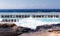 株洲搬家公司哪家最好（株洲搬家公司哪個好,價格還便宜!）