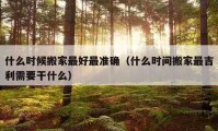 什么時候搬家最好最準確（什么時間搬家最吉利需要干什么）