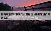 搬新家進門時要說什么吉祥話（搬新家進門時怎么說）